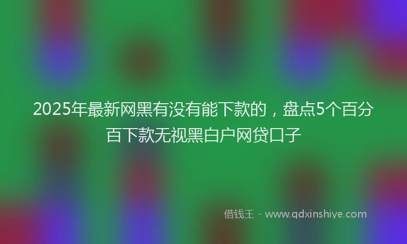 2025年最新网黑有没有能下款的，盘点5个百分百下款无视黑白户网贷口子