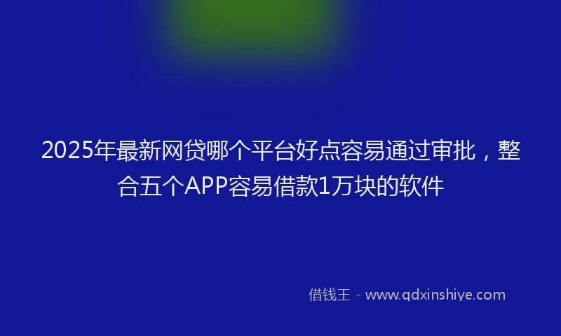 2025年最新网贷哪个平台好点容易通过审批，整合五个APP容易借款1万块的软件