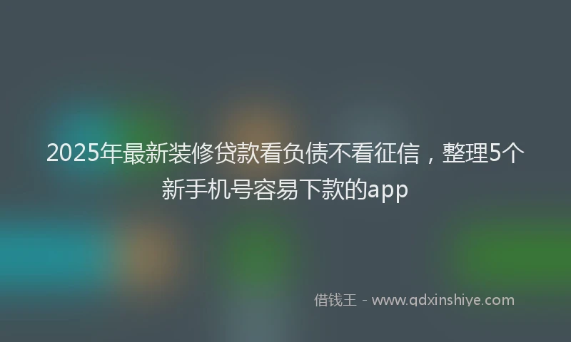2025年最新装修贷款看负债不看征信，整理5个新手机号容易下款的app