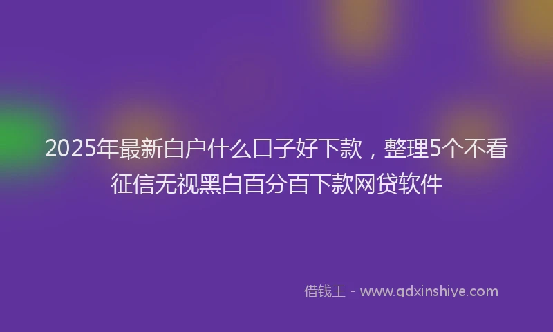 2025年最新白户什么口子好下款，整理5个不看征信无视黑白百分百下款网贷软件