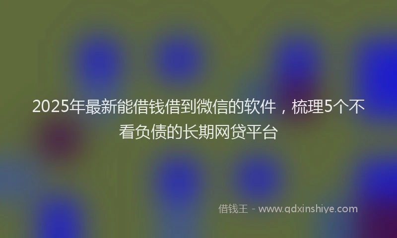 2025年最新能借钱借到微信的软件，梳理5个不看负债的长期网贷平台