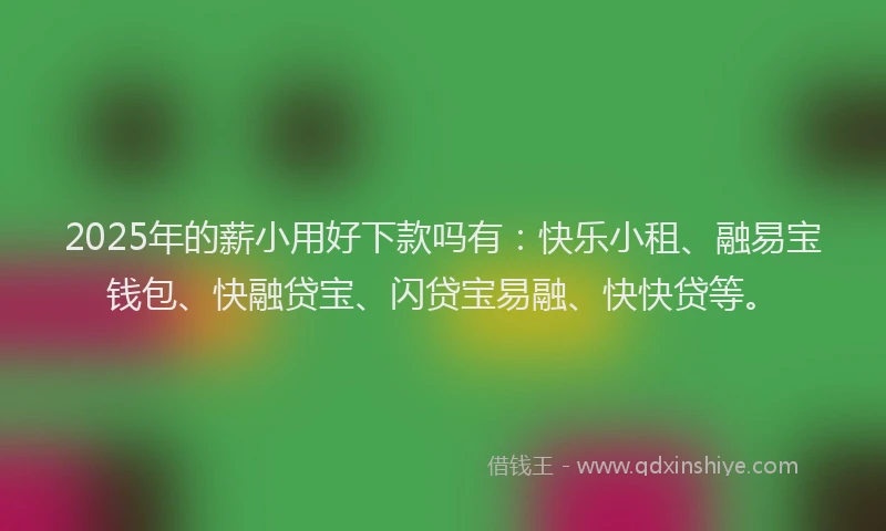 2025年的薪小用好下款吗有：快乐小租、融易宝钱包、快融贷宝、闪贷宝易融、快快贷等。