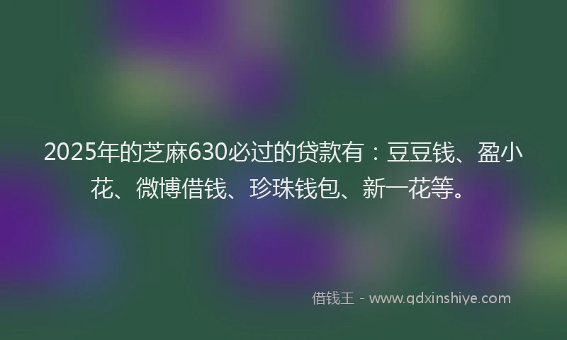 2025年的芝麻630必过的贷款有：豆豆钱、盈小花、微博借钱、珍珠钱包、新一花等。