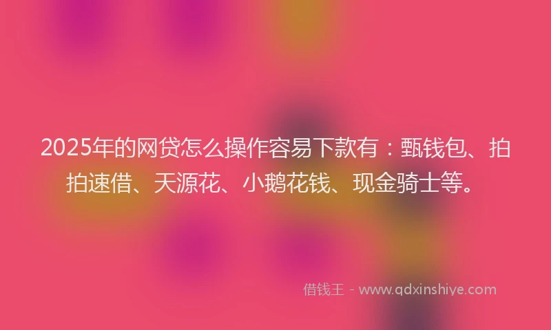 2025年的网贷怎么操作容易下款有：甄钱包、拍拍速借、天源花、小鹅花钱、现金骑士等。