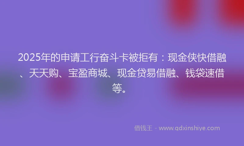 2025年的申请工行奋斗卡被拒有：现金侠快借融、天天购、宝盈商城、现金贷易借融、钱袋速借等。