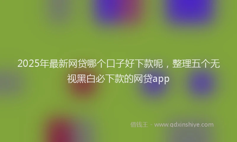 2025年最新网贷哪个口子好下款呢，整理五个无视黑白必下款的网贷app