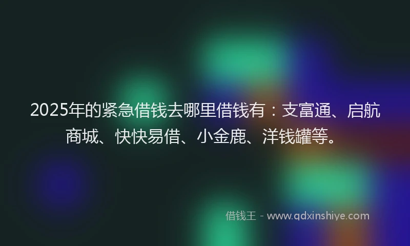 2025年的紧急借钱去哪里借钱有：支富通、启航商城、快快易借、小金鹿、洋钱罐等。