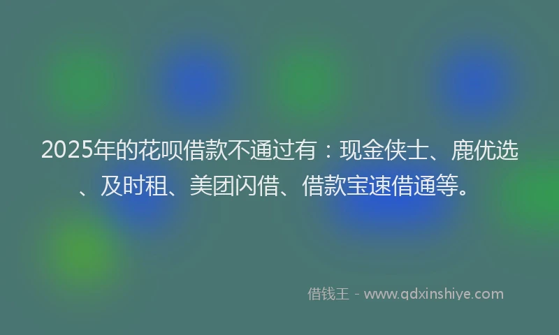 2025年的花呗借款不通过有：现金侠士、鹿优选、及时租、美团闪借、借款宝速借通等。