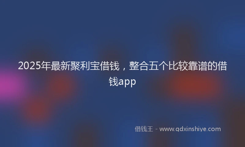 2025年最新聚利宝借钱，整合五个比较靠谱的借钱app