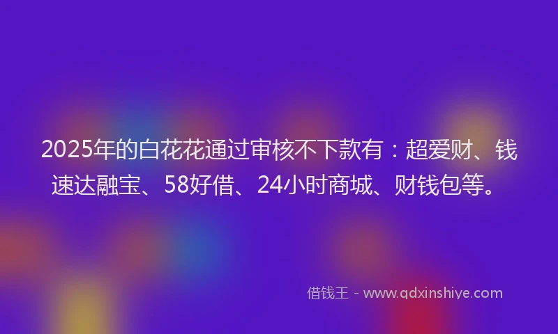 2025年的白花花通过审核不下款有：超爱财、钱速达融宝、58好借、24小时商城、财钱包等。