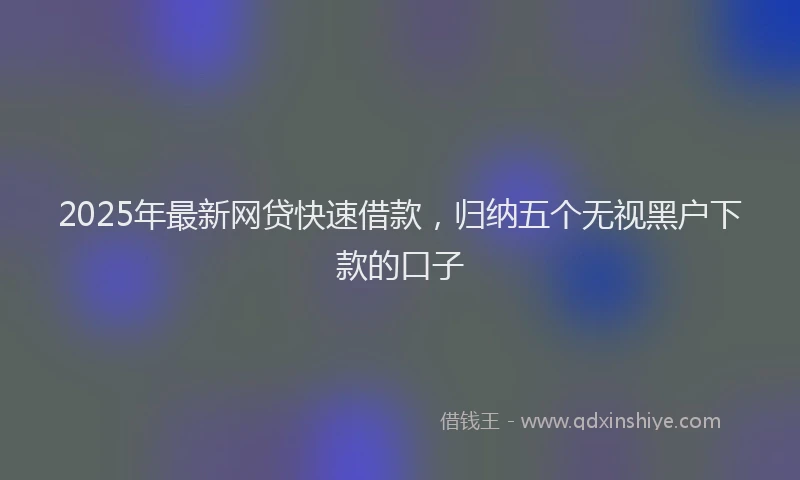 2025年最新网贷快速借款，归纳五个无视黑户下款的口子