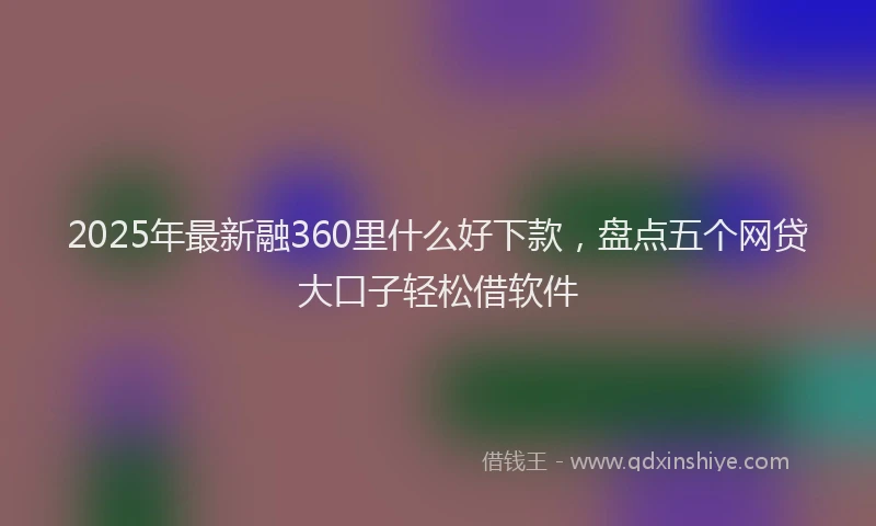 2025年最新融360里什么好下款，盘点五个网贷大口子轻松借软件
