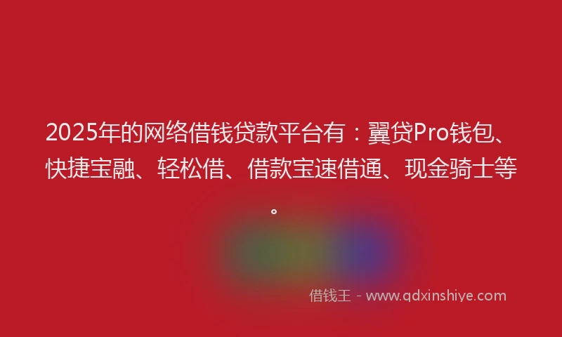 2025年的网络借钱贷款平台有：翼贷Pro钱包、快捷宝融、轻松借、借款宝速借通、现金骑士等。