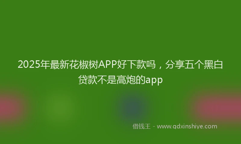 2025年最新花椒树APP好下款吗，分享五个黑白贷款不是高炮的app