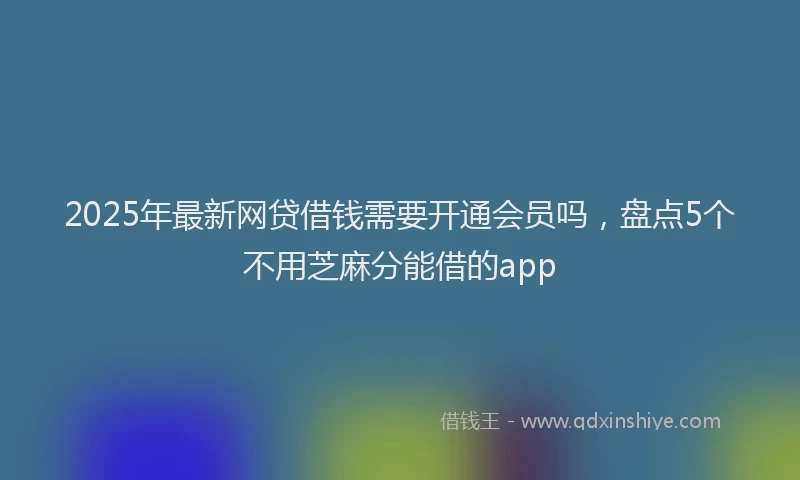 2025年最新网贷借钱需要开通会员吗，盘点5个不用芝麻分能借的app