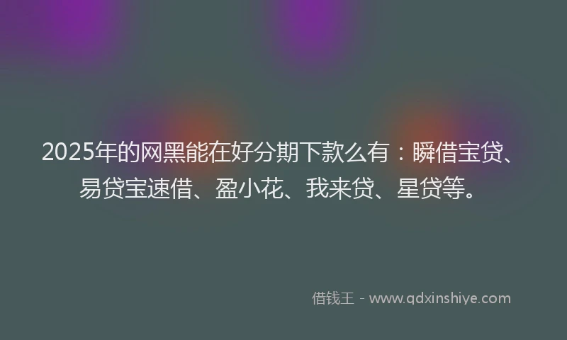 2025年的网黑能在好分期下款么有：瞬借宝贷、易贷宝速借、盈小花、我来贷、星贷等。