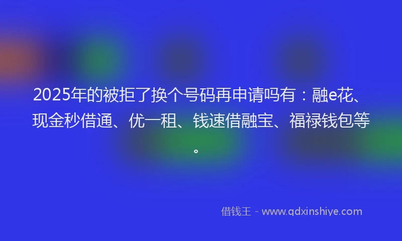 2025年的被拒了换个号码再申请吗有：融e花、现金秒借通、优一租、钱速借融宝、福禄钱包等。