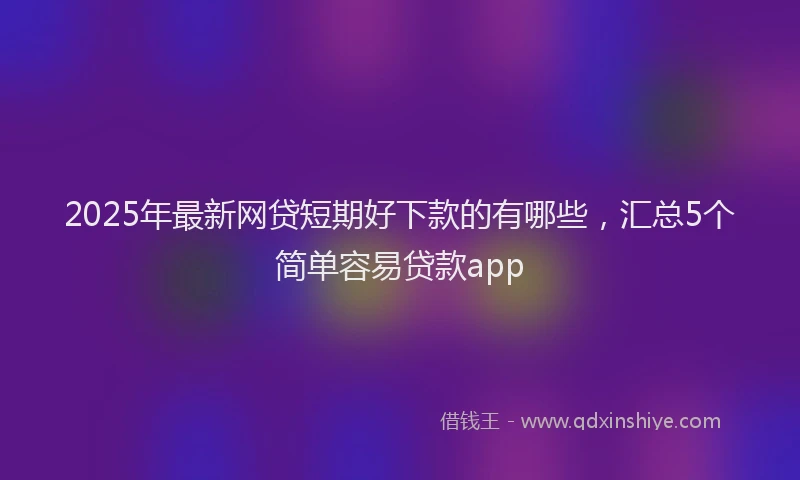 2025年最新网贷短期好下款的有哪些，汇总5个简单容易贷款app