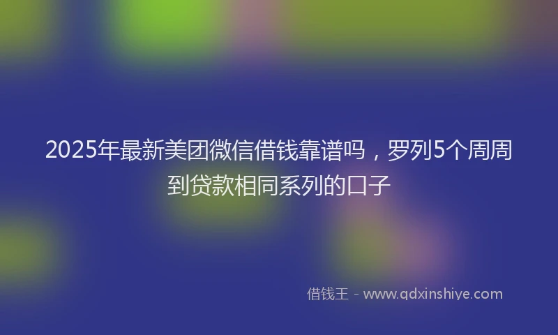 2025年最新美团微信借钱靠谱吗，罗列5个周周到贷款相同系列的口子