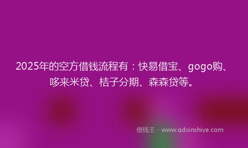 2025年的空方借钱流程有：快易借宝、gogo购、哆来米贷、桔子分期、森森贷等。