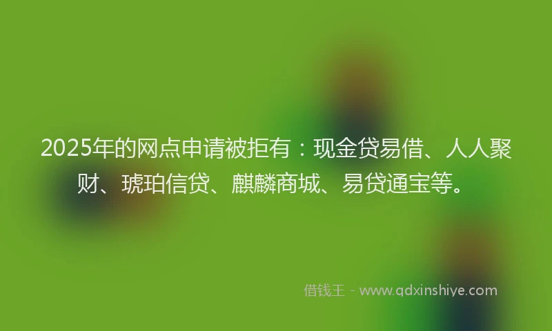 2025年的网点申请被拒有：现金贷易借、人人聚财、琥珀信贷、麒麟商城、易贷通宝等。