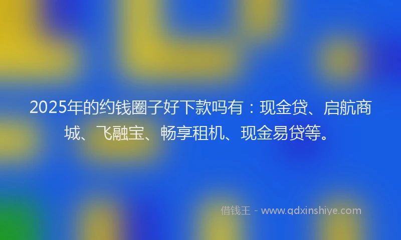 2025年的约钱圈子好下款吗有：现金贷、启航商城、飞融宝、畅享租机、现金易贷等。