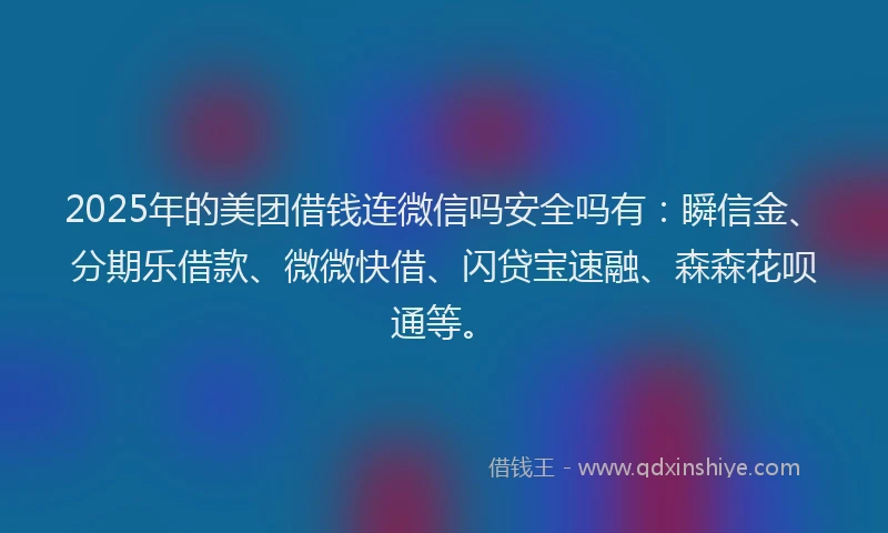 2025年的美团借钱连微信吗安全吗有：瞬信金、分期乐借款、微微快借、闪贷宝速融、森森花呗通等。