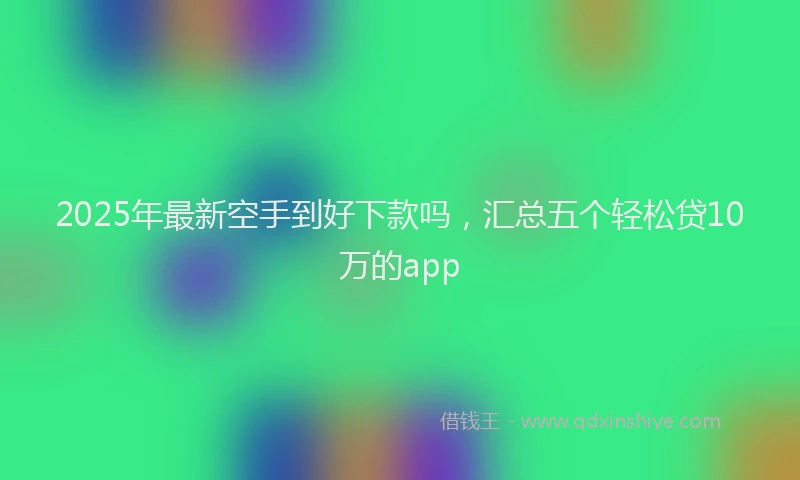 2025年最新空手到好下款吗，汇总五个轻松贷10万的app
