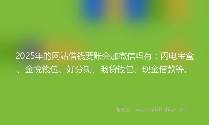 2025年的网站借钱要账会加微信吗有：闪电宝盒、金悦钱包、好分期、畅贷钱包、现金借款等。