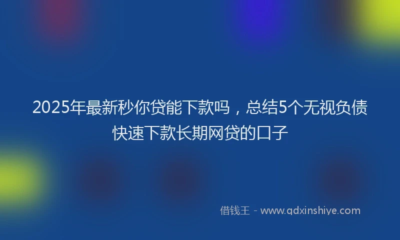 2025年最新秒你贷能下款吗，总结5个无视负债快速下款长期网贷的口子
