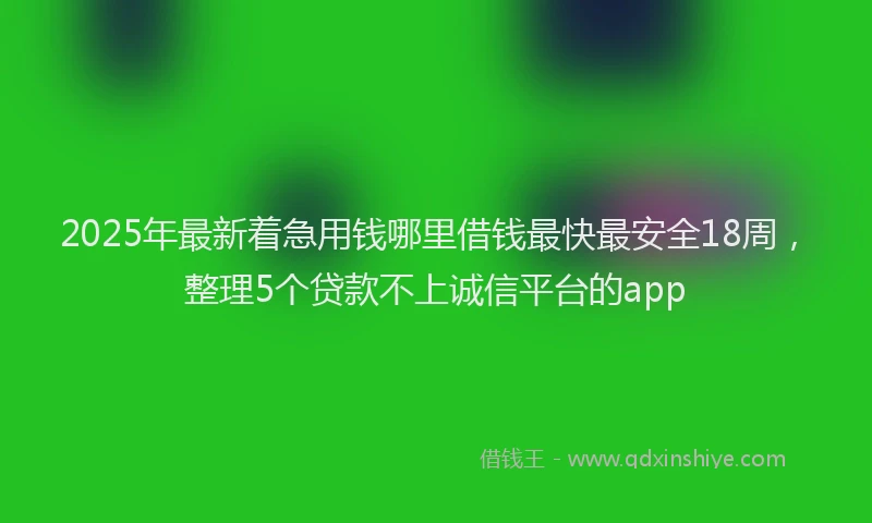 2025年最新着急用钱哪里借钱最快最安全18周，整理5个贷款不上诚信平台的app