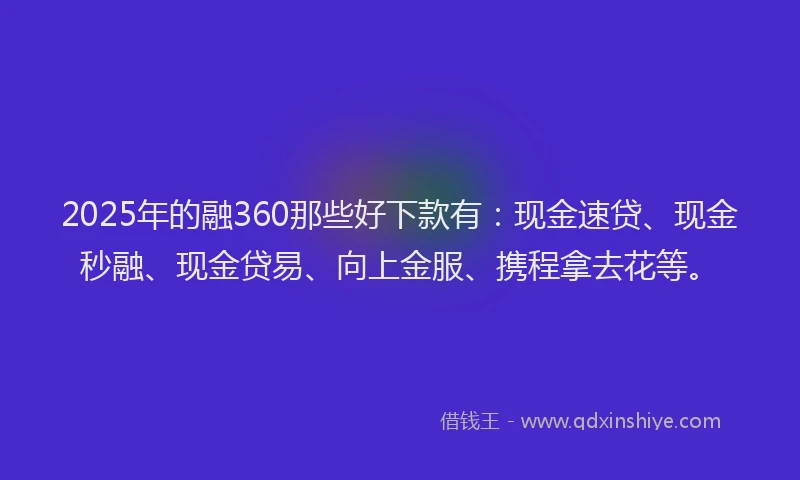 2025年的融360那些好下款有：现金速贷、现金秒融、现金贷易、向上金服、携程拿去花等。