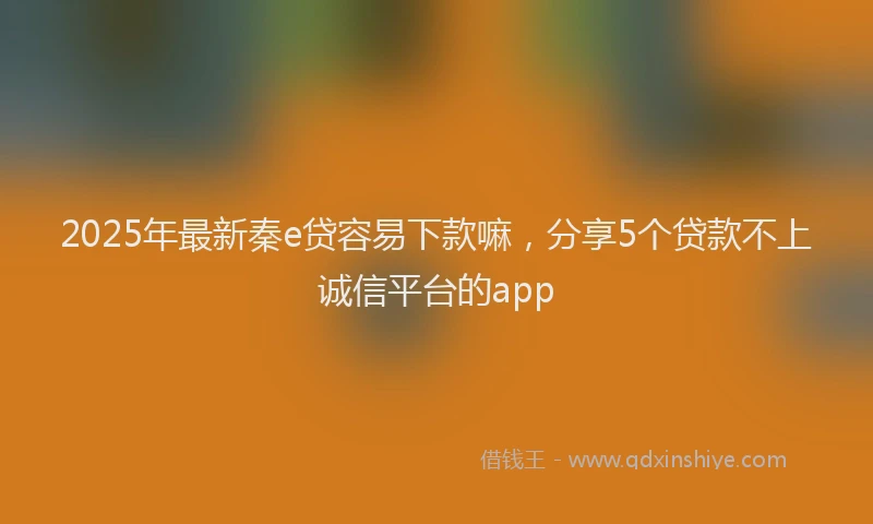 2025年最新秦e贷容易下款嘛，分享5个贷款不上诚信平台的app