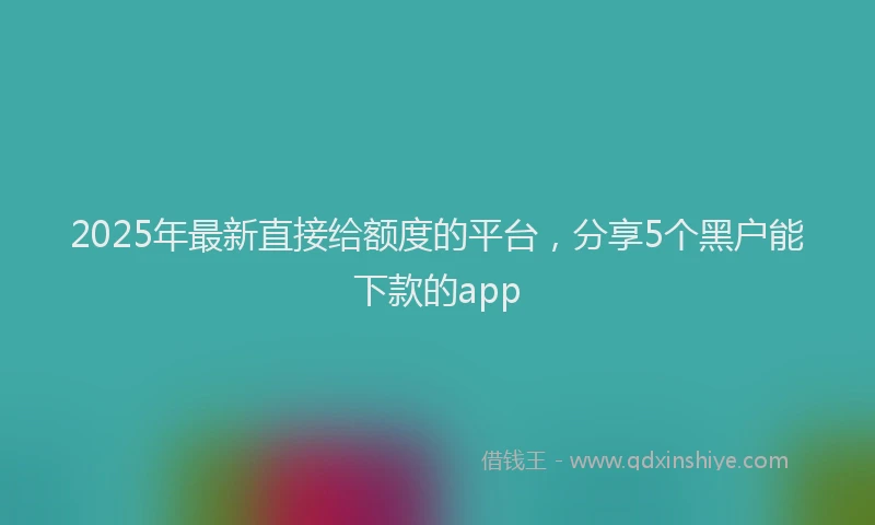 2025年最新直接给额度的平台，分享5个黑户能下款的app