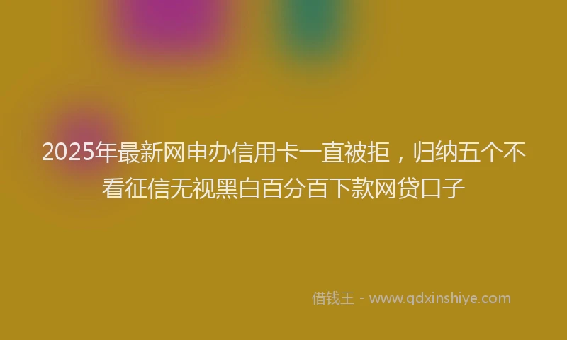 2025年最新网申办信用卡一直被拒，归纳五个不看征信无视黑白百分百下款网贷口子