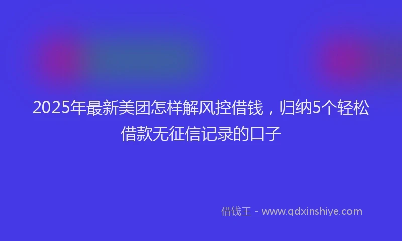 2025年最新美团怎样解风控借钱，归纳5个轻松借款无征信记录的口子