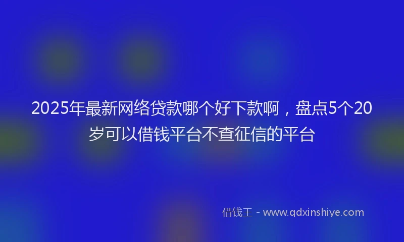 2025年最新网络贷款哪个好下款啊，盘点5个20岁可以借钱平台不查征信的平台