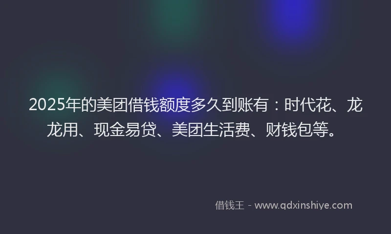2025年的美团借钱额度多久到账有：时代花、龙龙用、现金易贷、美团生活费、财钱包等。