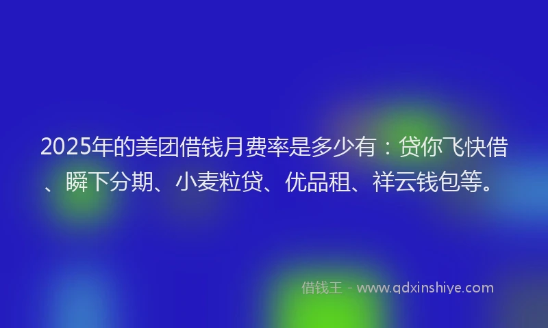 2025年的美团借钱月费率是多少有：贷你飞快借、瞬下分期、小麦粒贷、优品租、祥云钱包等。