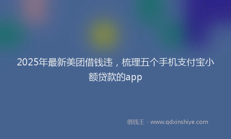2025年最新美团借钱违，梳理五个手机支付宝小额贷款的app