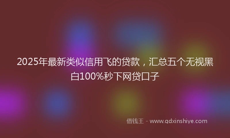 2025年最新类似信用飞的贷款，汇总五个无视黑白100%秒下网贷口子