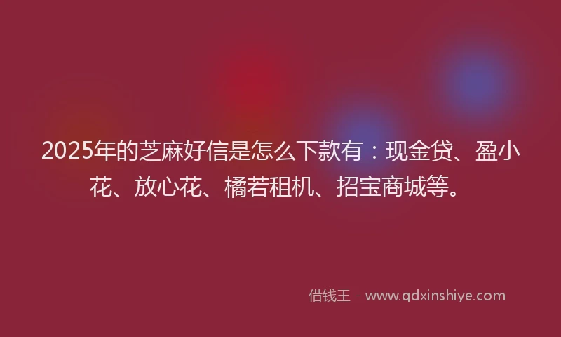 2025年的芝麻好信是怎么下款有：现金贷、盈小花、放心花、橘若租机、招宝商城等。