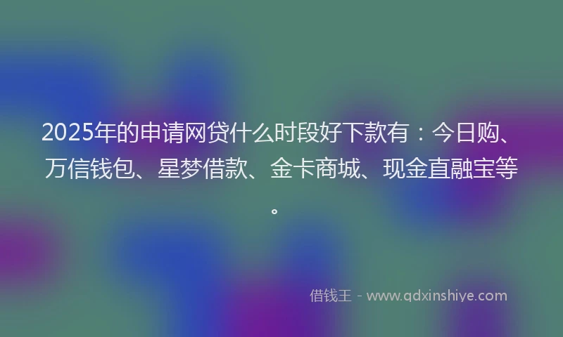 2025年的申请网贷什么时段好下款有：今日购、万信钱包、星梦借款、金卡商城、现金直融宝等。