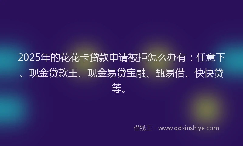 2025年的花花卡贷款申请被拒怎么办有：任意下、现金贷款王、现金易贷宝融、甄易借、快快贷等。
