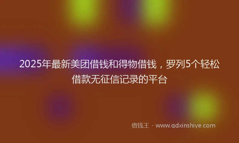 2025年最新美团借钱和得物借钱，罗列5个轻松借款无征信记录的平台