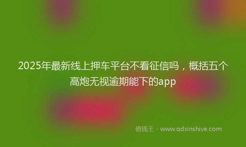 2025年最新线上押车平台不看征信吗，概括五个高炮无视逾期能下的app