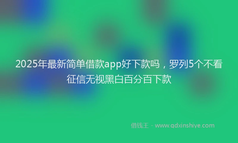 2025年最新简单借款app好下款吗，罗列5个不看征信无视黑白百分百下款