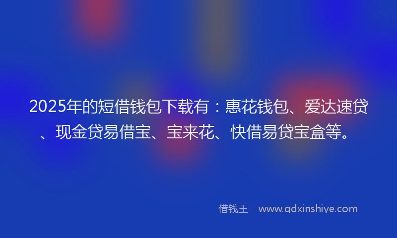 2025年的短借钱包下载有：惠花钱包、爱达速贷、现金贷易借宝、宝来花、快借易贷宝盒等。