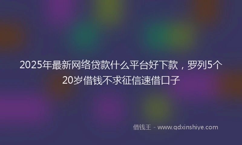2025年最新网络贷款什么平台好下款，罗列5个20岁借钱不求征信速借口子