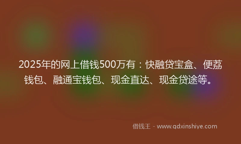 2025年的网上借钱500万有：快融贷宝盒、便荔钱包、融通宝钱包、现金直达、现金贷途等。